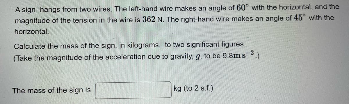 A sign hangs from two wires. The left-hand wire makes an angle of 60° with the horizontal, and the
magnitude of the tension in the wire is 362 N. The right-hand wire makes an angle of 45° with the
horizontal.
Calculate the mass of the sign, in kilograms, to two significant figures.
(Take the magnitude of the acceleration due to gravity, g, to be 9.8m s-2.)
The mass of the sign is
kg (to 2 s.f.)