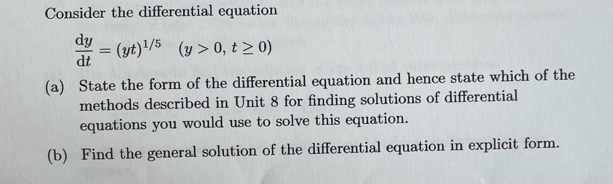 Consider the differential equation
dy (yt)¹/5 (y>0, t≥ 0)
=
dt
(a) State the form of the differential equation and hence state which of the
methods described in Unit 8 for finding solutions of differential
equations you would use to solve this equation.
(b) Find the general solution of the differential equation in explicit form.