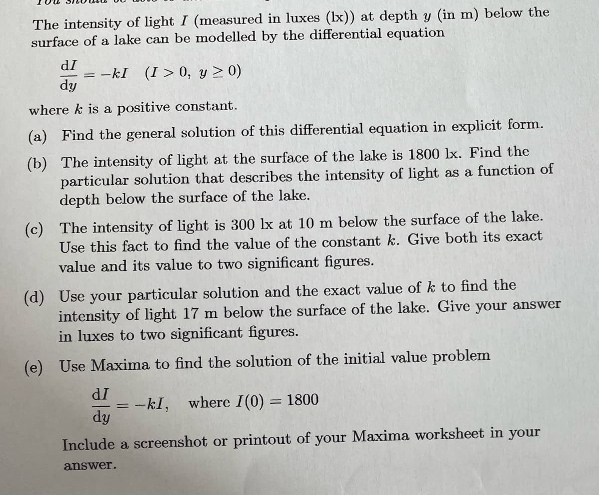 The intensity of light I (measured in luxes (lx)) at depth y (in m) below the
surface of a lake can be modelled by the differential equation
dī
-kI (I>0, y ≥ 0)
dy
where k is a positive constant.
(b)
(a) Find the general solution of this differential equation in explicit form.
The intensity of light at the surface of the lake is 1800 lx. Find the
particular solution that describes the intensity of light as a function of
depth below the surface of the lake.
(c) The intensity of light is 300 lx at 10 m below the surface of the lake.
Use this fact to find the value of the constant k. Give both its exact
value and its value to two significant figures.
(d) Use your particular solution and the exact value of k to find the
intensity of light 17 m below the surface of the lake. Give your answer
in luxes to two significant figures.
(e) Use Maxima to find the solution of the initial value problem
dI
-kI, where I(0) = 1800
dy
Include a screenshot or printout of your Maxima worksheet in your
answer.
=
=