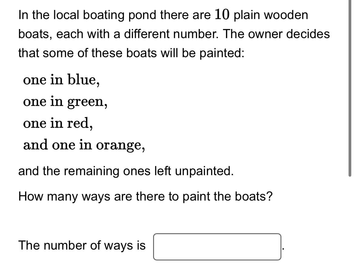In the local boating pond there are 10 plain wooden
boats, each with a different number. The owner decides
that some of these boats will be painted:
one in blue,
one in green,
one in red,
and one in orange,
and the remaining ones left unpainted.
How many ways are there to paint the boats?
The number of ways is