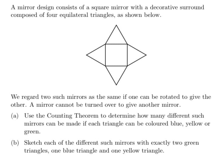 A mirror design consists of a square mirror with a decorative surround
composed of four equilateral triangles, as shown below.
We regard two such mirrors as the same if one can be rotated to give the
other. A mirror cannot be turned over to give another mirror.
(a) Use the Counting Theorem to determine how many different such
mirrors can be made if each triangle can be coloured blue, yellow or
green.
(b) Sketch each of the different such mirrors with exactly two green
triangles, one blue triangle and one yellow triangle.