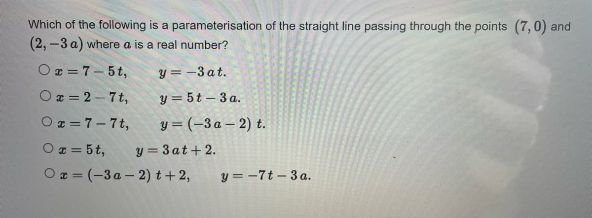 Which of the following is a parameterisation of the straight line passing through the points (7,0) and
(2, -3 a) where a is a real number?
Ox=7-5t,
y=-3at.
Ox=2-7t, y=5t-3a.
Ox=7-7t,
y = (-3a-2) t.
Ox=5t, y=3at+2.
Ox=(-3a-2) t+2, y=-7t-3 a.