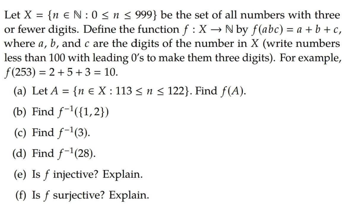 Let X = {neN: 0≤ n ≤ 999} be the set of all numbers with three
or fewer digits. Define the function f : X → N by f(abc) = a + b + c,
where a, b, and c are the digits of the number in X (write numbers
less than 100 with leading 0's to make them three digits). For example,
f(253) = 2 +5+ 3 = 10.
(a) Let A = {n € X : 113 ≤ n ≤ 122}. Find ƒ(A).
(b) Find ƒ-¹({1,2})
(c) Find f-¹(3).
(d) Find f-¹(28).
(e) Is f injective? Explain.
(f) Is f surjective? Explain.