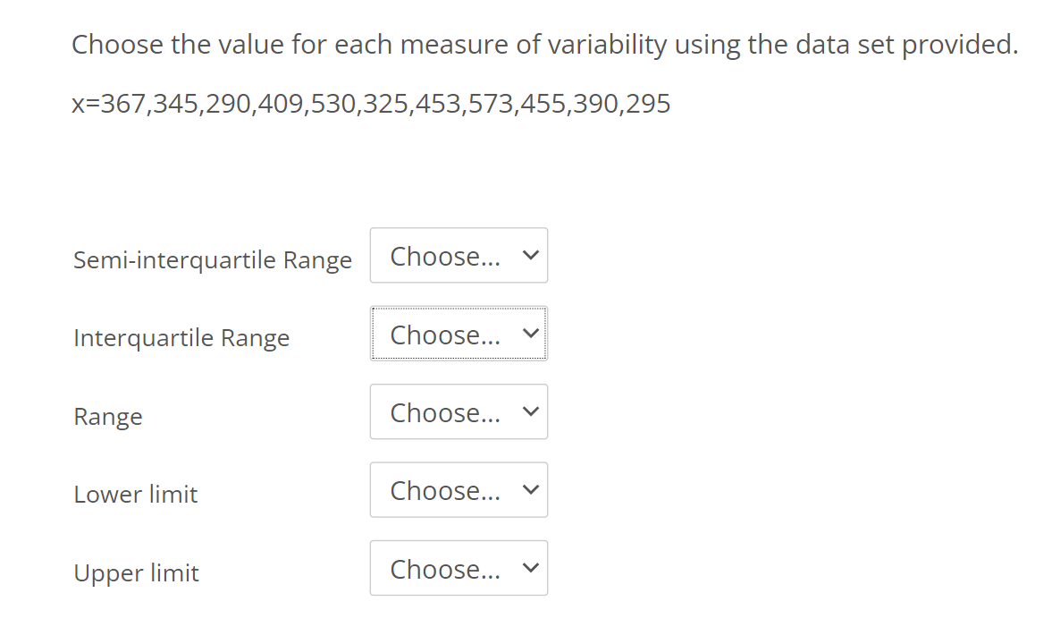 Choose the value for each measure of variability using the data set provided.
x=367,345,290,409,530,325,453,573,455,390,295
Semi-interquartile Range
Choose...
Interquartile Range
Choose...
Range
Choose... v
Lower limit
Choose...
Upper limit
Choose...
