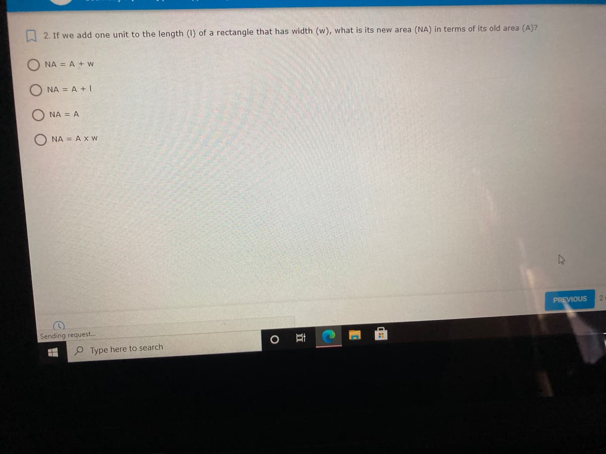 I 2. If we add one unit to the length (1) of a rectangle that has width (w), what is its new area (NA) in terms of its old area (A)?
NA = A + w
NA = A + I
NA = A
NA = A x w
PREVIOUS
2.
Sending request..
P Type here to search
近
