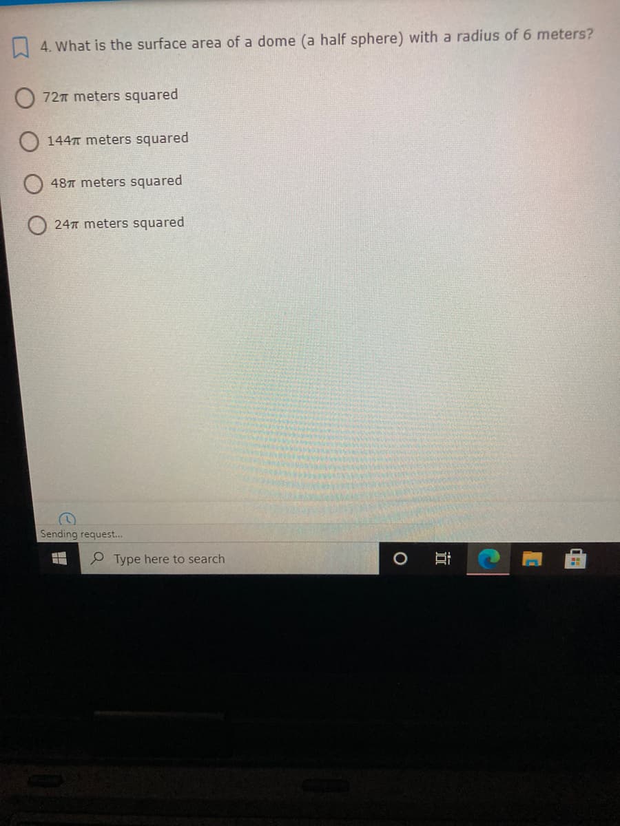 4. What is the surface area of a dome (a half sphere) with a radius of 6 meters?
727 meters squared
1447 meters squared
48T meters squared
24 meters squared
Sending request.
P Type here to search
立
