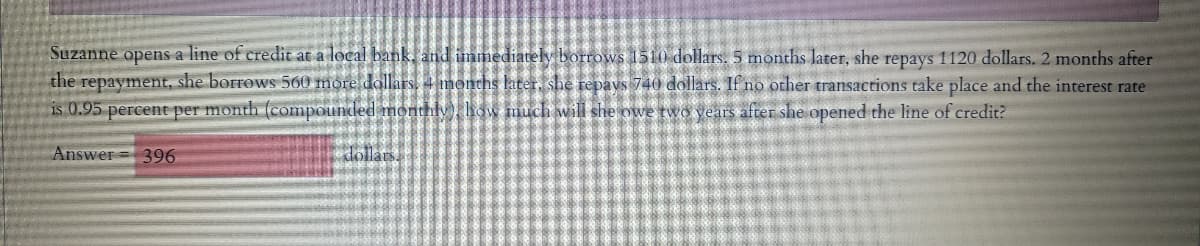 Suzanne opens a line of credit at a local bank, and immediately borrows 1510 dollars. 5 months later, she repays 1120 dollars. 2 months after
the repayment, she borrows 560 more dallars, 4 months later, she repavs 740 dollars. If no other transactions take place and the interest rate
is 0.95 percent per month (compounded monthlydw much will she owe two years after she opened the line of credit?
Answer= 396
dollars.
