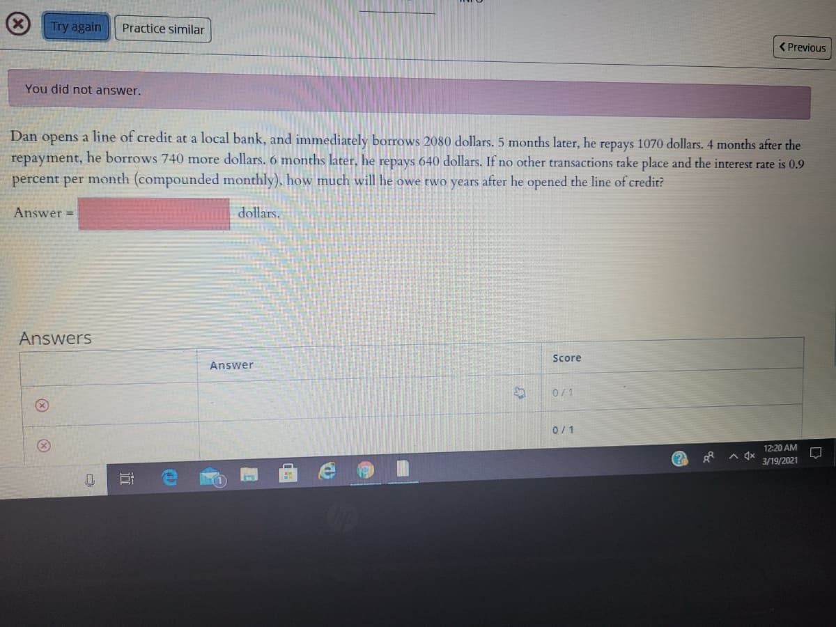 Try again
Practice similar
<Previous
You did not answer.
Dan opens a line of credit at a local bank, and immediately borrows 2080 dollars. 5 months later, he repays 1070 dollars. 4 months after the
repayment, he borrows 740 more dollars. 6 months later, he repays 640 dollars. If no other transactions take place and the interest rate is 0.9
percent per month (compounded monthly), how much will he owe two years after he opened the line of credit?
Answer =
dollars.
Answers
Score
Answer
0/1
0/1
12:20 AM
A 4x
3/19/2021
