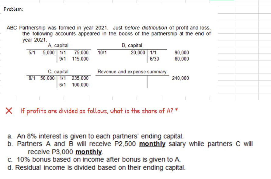 Problem:
ABC Partnership was formed in year 2021. Just before distribution of profit and loss,
the following accounts appeared in the books of the partnership at the end of
year 2021.
В. сарital
A, capital
5/1 5,000 1/1 75,000 10/1
9/1 115,000
20,000 1/1
6/30
90,000
60,000
С, саpital
8/1 50,000 1/1 235,000
Revenue and expense summary
240,000
6/1 100,000
X If profits are divided as follows, what is the share of A? *
a. An 8% interest is given to each partners' ending capital.
b. Partners A and B will receive P2,500 monthly salary while partners C will
receive P3,000 monthly.
C. 10% bonus based on income after bonus is given to A.
d. Residual income is divided based on their ending capital.
