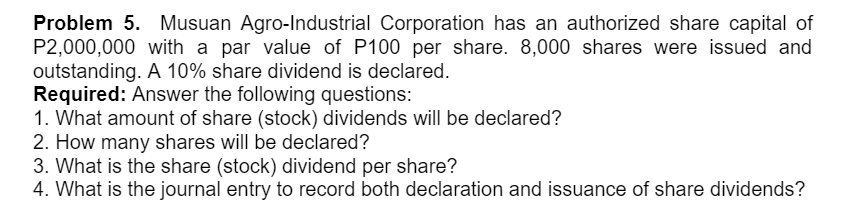 Problem 5. Musuan Agro-Industrial Corporation has an authorized share capital of
P2,000,000 with a par value of P100 per share. 8,000 shares were issued and
outstanding. A 10% share dividend is declared.
Required: Answer the following questions:
1. What amount of share (stock) dividends will be declared?
2. How many shares will be declared?
3. What is the share (stock) dividend per share?
4. What is the journal entry to record both declaration and issuance of share dividends?
