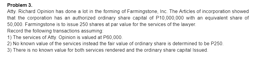 Problem 3.
Atty. Richard Opinion has done a lot in the forming of Farmingstone, Inc. The Articles of incorporation showed
that the corporation has an authorized ordinary share capital of P10,000,000 with an equivalent share of
50,000. Farmingstone is to issue 250 shares at par value for the services of the lawyer.
Record the following transactions assuming:
1) The services of Atty. Opinion is valued at P60,000.
2) No known value of the services instead the fair value of ordinary share is determined to be P250.
3) There is no known value for both services rendered and the ordinary share capital Issued.
