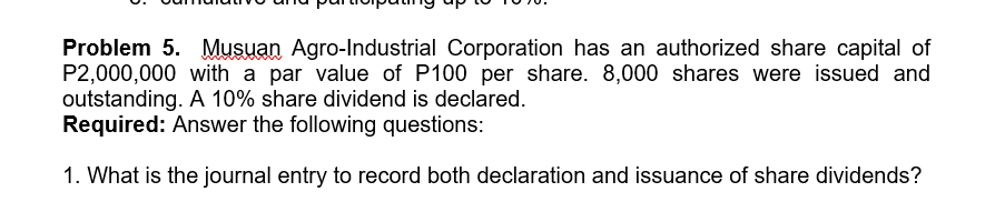 Problem 5. Musuan Agro-Industrial Corporation has an authorized share capital of
P2,000,000 with a par value of P100 per share. 8,000 shares were issued and
outstanding. A 10% share dividend is declared.
Required: Answer the following questions:
1. What is the journal entry to record both declaration and issuance of share dividends?
