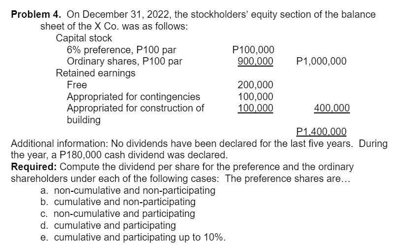 Problem 4. On December 31, 2022, the stockholders' equity section of the balance
sheet of the X Co. was as follows:
Capital stock
6% preference, P100 par
Ordinary shares, P100 par
Retained earnings
P100,000
900,000
P1,000,000
Free
Appropriated for contingencies
Appropriated for construction of
building
200,000
100,000
100,000
400,000
P1.400.000
Additional information: No dividends have been declared for the last five years. During
the year, a P180,000 cash dividend was declared.
Required: Compute the dividend per share for the preference and the ordinary
shareholders under each of the following cases: The preference shares are...
a. non-cumulative and non-participating
b. cumulative and non-participating
c. non-cumulative and participating
d. cumulative and participating
e. cumulative and participating up to 10%.
