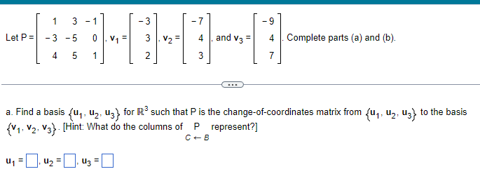 Let P =
1
-3 -5
4
5
3 -1
0
1
=
V1
· 4₂ = ₁ 43 =
- 3
2
V2
-7
4, and V3 =
3
...
a. Find a basis {U₁, U₂, U3} for R³ such that P is the change-of-coordinates matrix from {u₁, U₂, U3} to the basis
{V1 V2 V3} [Hint: What do the columns of P represent?]
C + B
-9
4. Complete parts (a) and (b).
7