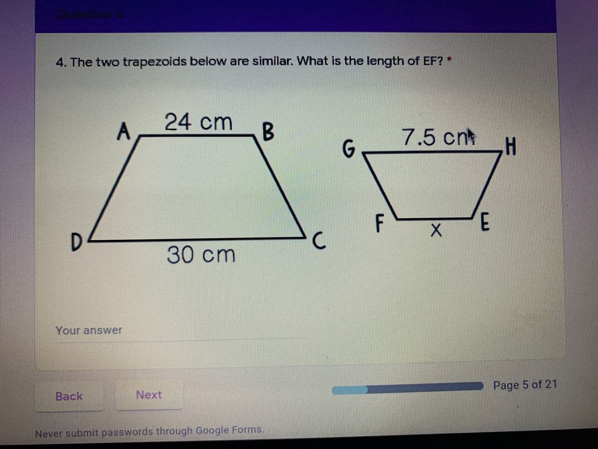 4. The two trapezoids below are similar. What is the length of EF? *
24 cm
B
7.5 cnt
G.
F
E
D.
30cm
Your answer
Page 5 of 21
Back
Next
Never submit passwords through Google Forms.
