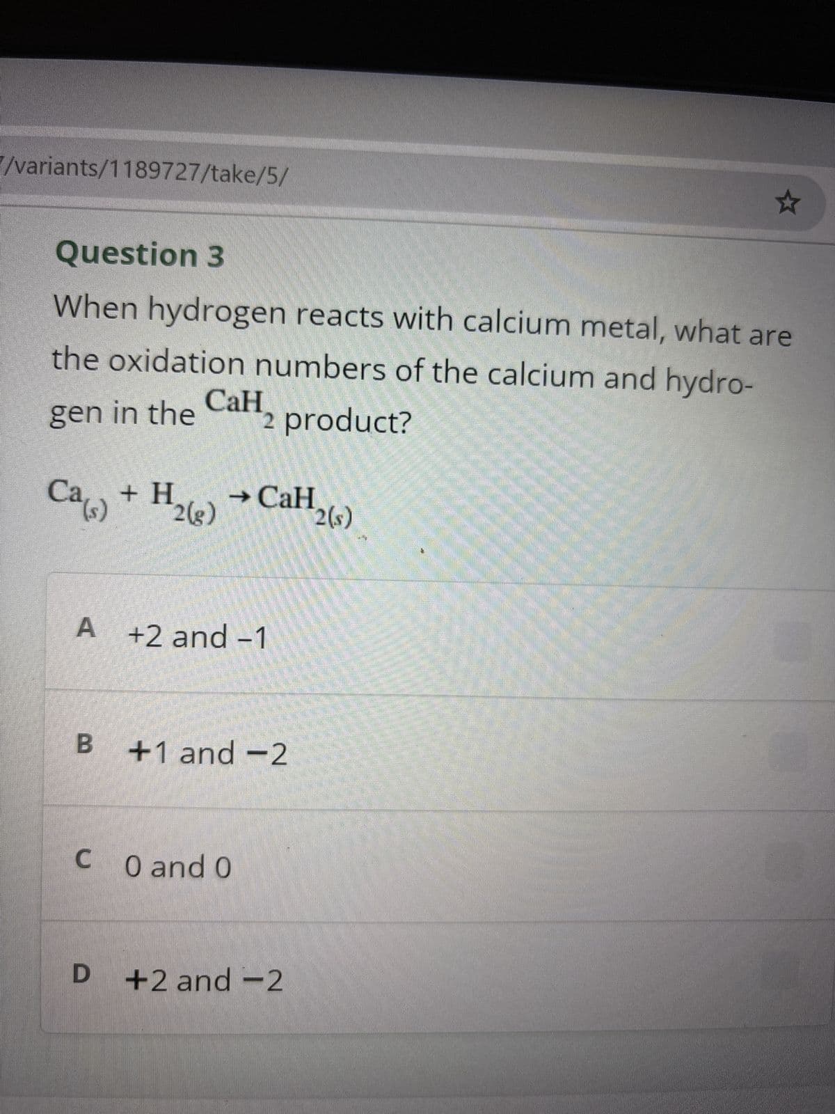 /variants/1189727/take/5/
Question 3
When hydrogen reacts with calcium metal, what are
the oxidation numbers of the calcium and hydro-
gen in the
Ca(s)
CaH
2 product?
+ H → CaH
2(g)
2(s)
A +2 and -1
B +1 and -2
CO and O
D
+2 and -2