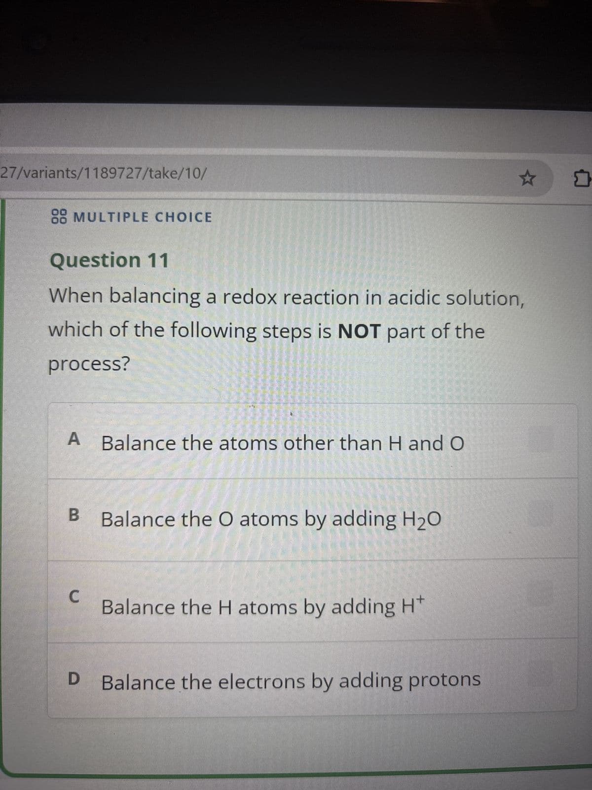 27/variants/1189727/take/10/
88 MULTIPLE CHOICE
Question 11
When balancing a redox reaction in acidic solution,
which of the following steps is NOT part of the
process?
A Balance the atoms other than H and O
B Balance the O atoms by adding H2O
C
Balance the H atoms by adding H
D Balance the electrons by adding protons