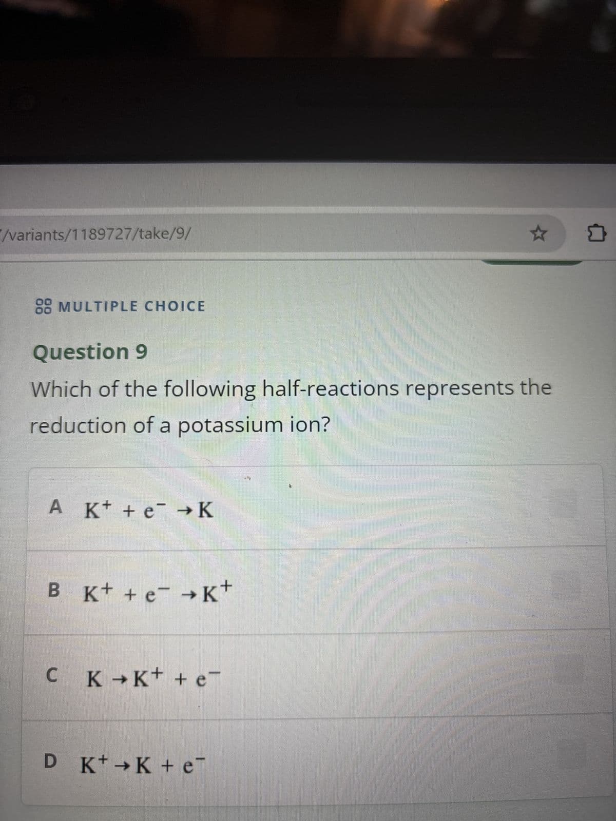 /variants/1189727/take/9/
88 MULTIPLE CHOICE
Question 9
Which of the following half-reactions represents the
reduction of a potassium ion?
A K+ + e →K
B K+ + e →K+
C K →K+ + e
D K+K + e