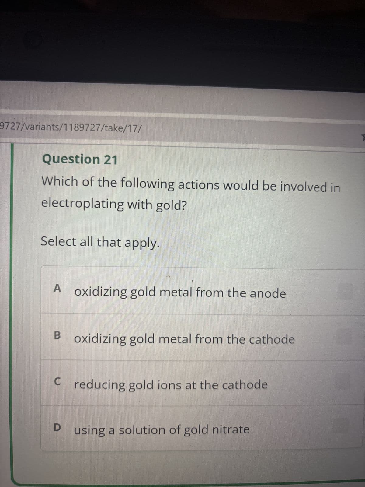 9727/variants/1189727/take/17/
Question 21
Which of the following actions would be involved in
electroplating with gold?
Select all that apply.
A oxidizing gold metal from the anode
B oxidizing gold metal from the cathode
C reducing gold ions at the cathode
D using a solution of gold nitrate