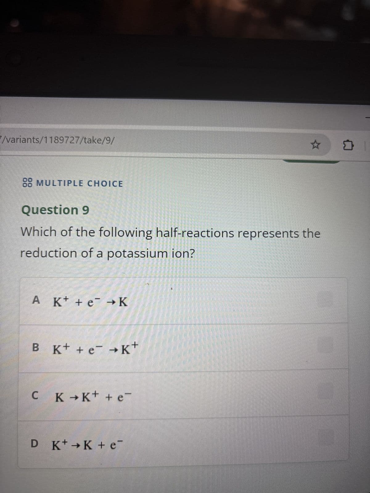 7/variants/1189727/take/9/
88 MULTIPLE CHOICE
Question 9
Which of the following half-reactions represents the
reduction of a potassium ion?
A K+ + e¯ → K
B K+ + e¯ →K+
C K →K+ + e¯
D K+K + e
口