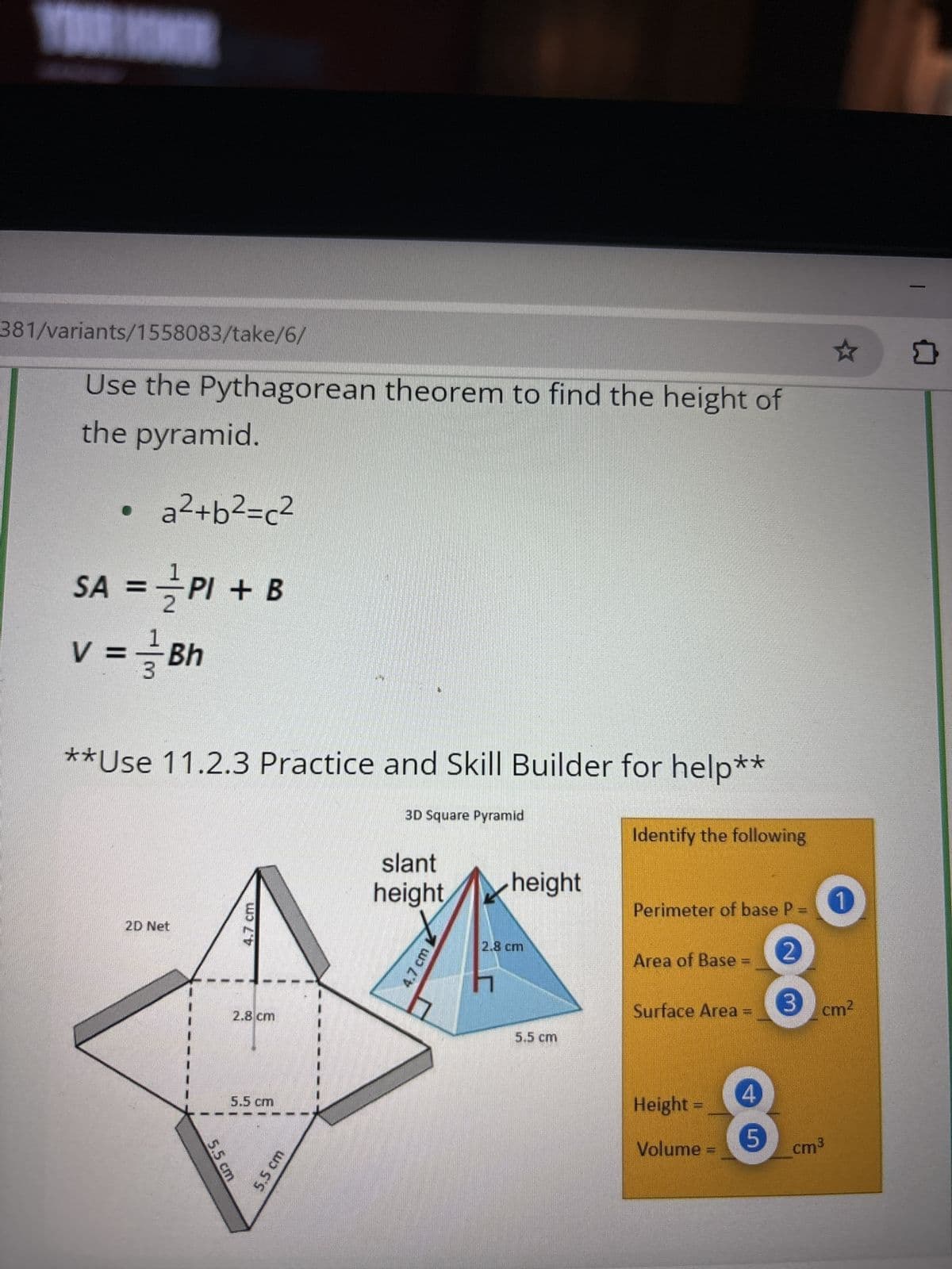 381/variants/1558083/take/6/
Use the Pythagorean theorem to find the height of
the pyramid.
a²+b²=c²
1
SA = PI + B
v = 1/1 Bh
3
**Use 11.2.3 Practice and Skill Builder for help**
2D Net
4.7 cm
2.8 cm
3D Square Pyramid
slant
height
4.7 cm
☆
Identify the following
height
Perimeter of base P =
2.8 cm
2
Area of Base
Surface Area =
3
cm²
5.5 cm
5.5 cm
5.5 cm
5.5 cm
Height =
Volume =
5
cm³