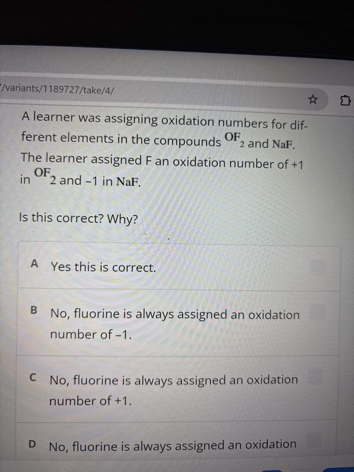 /variants/1189727/take/4/
A learner was assigning oxidation numbers for dif-
ferent elements in the compounds
OF
2 and NaF.
The learner assigned F an oxidation number of +1
OF
in
2 and -1 in NaF.
Is this correct? Why?
A Yes this is correct.
B No, fluorine is always assigned an oxidation
number of -1.
C
No, fluorine is always assigned an oxidation
number of +1.
D No, fluorine is always assigned an oxidation
☆