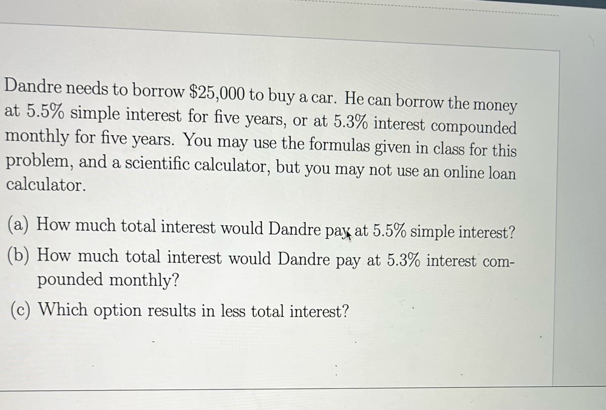 Dandre needs to borrow $25,000 to buy a car. He can borrow the money
at 5.5% simple interest for five years, or at 5.3% interest compounded
monthly for five years. You may use the formulas given in class for this
problem, and a scientific calculator, but you may not use an online loan
calculator.
(a) How much total interest would Dandre pay at 5.5% simple interest?
(b) How much total interest would Dandre pay at 5.3% interest com-
pounded monthly?
(c) Which option results in less total interest?