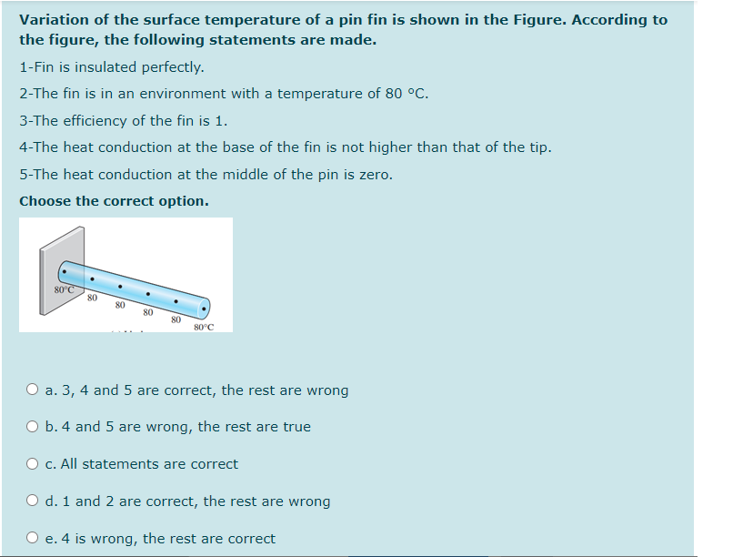 Variation of the surface temperature of a pin fin is shown in the Figure. According to
the figure, the following statements are made.
1-Fin is insulated perfectly.
2-The fin is in an environment with a temperature of 80 °C.
3-The efficiency of the fin is 1.
4-The heat conduction at the base of the fin is not higher than that of the tip.
5-The heat conduction at the middle of the pin is zero.
Choose the correct option.
80°C
80
80
80
80°C
O a. 3, 4 and 5 are correct, the rest are wrong
O b. 4 and 5 are wrong, the rest are true
O c. All statements are correct
O d. 1 and 2 are correct, the rest are wrong
O e. 4 is wrong, the rest are correct
