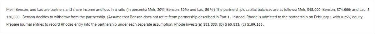 Meir, Benson, and Lau are partners and share income and loss in a ratio (in percents: Meir, 20%; Benson, 30%; and Lau, 50%) The partnership's capital balances are as follows: Meir, $48,000; Benson, $74,000; and Lau, $
128,000. Benson decides to withdraw from the partnership. (Assume that Benson does not retire feom partnership described in Part 1. Instead, Rhode is admitted to the partnership on February 1 with a 25% equity.
Prepare journal entries to record Rhodes entry into the partnership under each seperate assumption: Rhode invests(a) $83, 333; (b) $ 60, 833; (c) $109, 166.