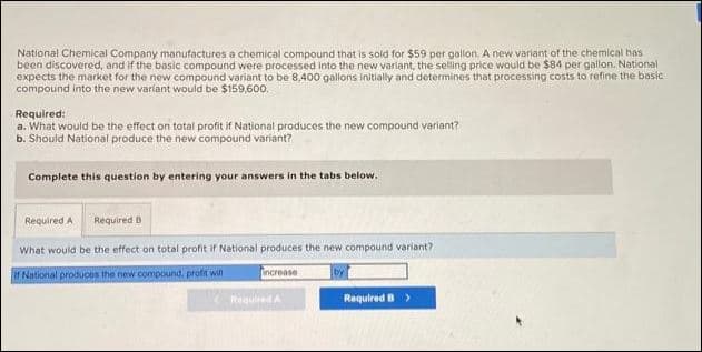 National Chemical Company manufactures a chemical compound that is sold for $59 per gallon. A new variant of the chemical has
been discovered, and if the basic compound were processed into the new variant, the selling price would be $84 per gallon. National
expects the market for the new compound variant to be 8,400 gallons initially and determines that processing costs to refine the basic
compound into the new variant would be $159,600.
Required:
a. What would be the effect on total profit if National produces the new compound variant?
b. Should National produce the new compound variant?
Complete this question by entering your answers in the tabs below.
Required B
What would be the effect on total profit if National produces the new compound variant?
if National produces the new compound, profit will
Required A
increase
Required A
Required B >