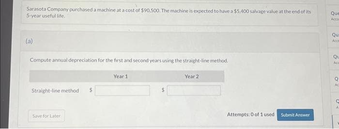 Sarasota Company purchased a machine at a cost of $90,500. The machine is expected to have a $5,400 salvage value at the end of its
5-year useful life.
(a)
Compute annual depreciation for the first and second years using the straight-line method.
Straight-line method $
Save for Later
Year 1
Year 2
Attempts: 0 of 1 used
Submit Answer
Que
Acco
Qu
Acce
Qu
Acc
Q
RO
Ac
C
A