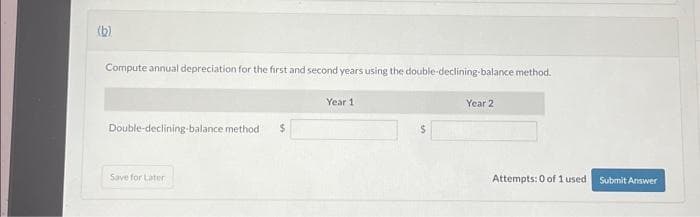 (b)
Compute annual depreciation for the first and second years using the double-declining-balance method.
Double-declining-balance method
Save for Later
Year 1
$
Year 2
Attempts: 0 of 1 used
Submit Answer