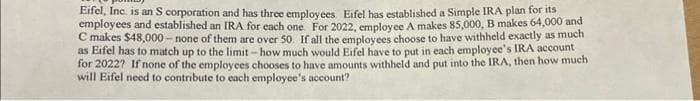 Eifel, Inc. is an S corporation and has three employees. Eifel has established a Simple IRA plan for its
employees and established an IRA for each one. For 2022, employee A makes 85,000, B makes 64,000 and
C makes $48,000 - none of them are over 50. If all the employees choose to have withheld exactly as much
as Eifel has to match up to the limit - how much would Eifel have to put in each employee's IRA account
for 2022? If none of the employees chooses to have amounts withheld and put into the IRA, then how much
will Eifel need to contribute to each employee's account?