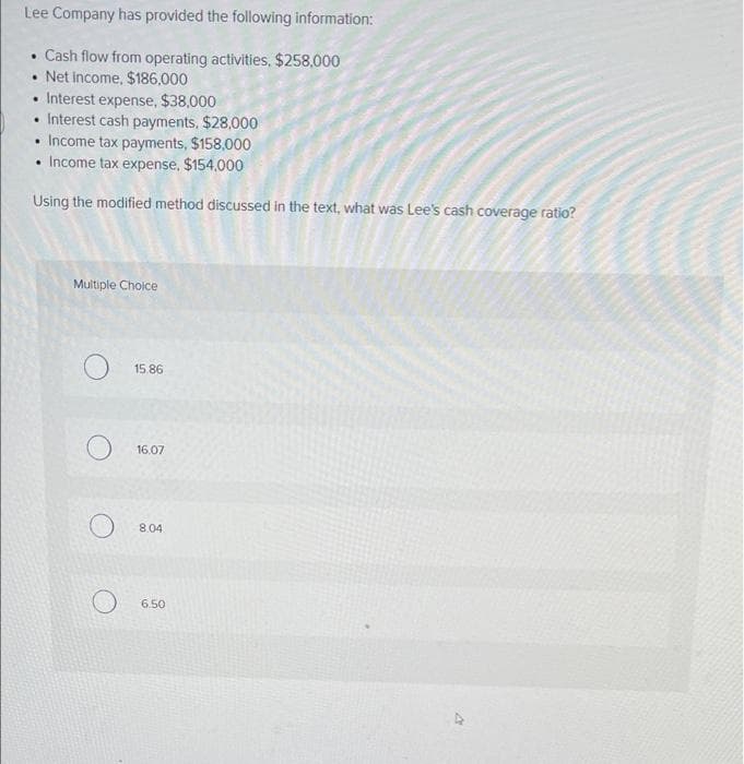Lee Company has provided the following information:
• Cash flow from operating activities, $258,000
.Net Income, $186.000
• Interest expense, $38,000
Interest cash payments, $28,000
• Income tax payments, $158,000
Income tax expense, $154.000
Using the modified method discussed in the text, what was Lee's cash coverage ratio?
.
Multiple Choice
O
O
15.86
16.07
8.04
6.50