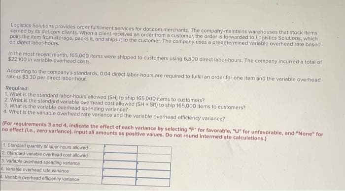 Logistics Solutions provides order fulfillment services for dot.com merchants. The company maintains warehouses that stock items
carried by its dot.com clients. When a client receives an order from a customer, the order is forwarded to Logistics Solutions, which
pulls the item from storage, packs it, and ships it to the customer. The company uses a predetermined variable overhead rate based
on direct labor-hours.
In the most recent month, 165,000 items were shipped to customers using 6,800 direct labor-hours. The company incurred a total of
$22,100 in variable overhead costs.
According to the company's standards, 0.04 direct labor-hours are required to fulfill an order for one item and the variable overhead
rate is $3.30 per direct labor-hour.
Required:
1. What is the standard labor-hours allowed (SH) to ship 165,000 items to customers?
2. What is the standard variable overhead cost allowed (SH x SR) to ship 165,000 items to customers?
3. What is the variable overhead spending variance?
4. What is the variable overhead rate variance and the variable overhead efficiency variance?
(For requirements 3 and 4, indicate the effect of each variance by selecting "F" for favorable, "U" for unfavorable, and "None" for
no effect (i.e., zero variance). Input all amounts as positive values. Do not round intermediate calculations.)
1. Standard quantity of labor-hours allowed
2. Standard variable overhead cost allowed
3. Variable overhead spending variance
4. Variable overhead rate variance
4. Variable overhead efficiency variance