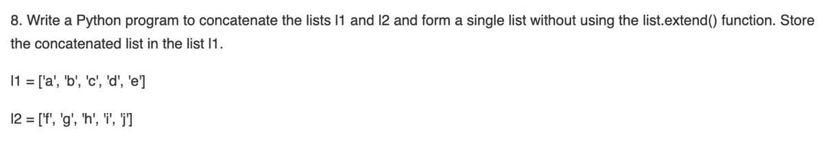 8. Write a Python program to concatenate the lists 11 and 12 and form a single list without using the list.extend() function. Store
the concatenated list in the list 1.
11 = ['a', 'b', 'c', 'd', 'e']
12 = ['f', 'g', 'h', 'i', 'I
