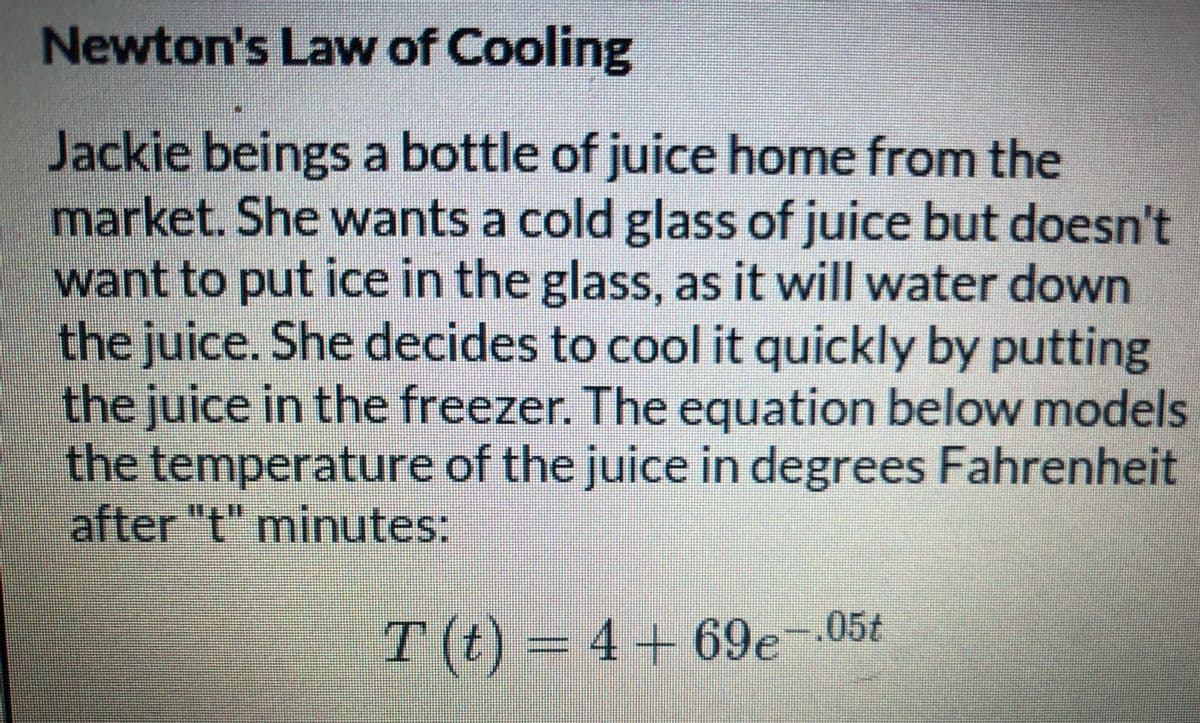 Newton's Law of Cooling
Jackie beings a bottle of juice home from the
market. She wants a cold glass of juice but doesn't
want to put ice in the glass, as it will water down
the juice. She decides to cool it quickly by putting
the juice in the freezer. The equation below models
the temperature of the juice in degrees Fahrenheit
after "t" mninutes:
T (t) = 4+69e-05t
