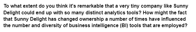 To what extent do you think it's remarkable that a very tiny company like Sunny
Delight could end up with so many distinct analytics tools? How might the fact
that Sunny Delight has changed ownership a number of times have influenced
the number and diversity of business intelligence (BI) tools that are employed?