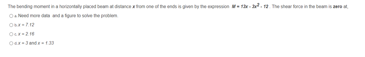 The bending moment in a horizontally placed beam at distance x from one of the ends is given by the expression M = 13x - 3x2 - 12. The shear force in the beam is zero at,
O a. Need more data and a figure to solve the problem.
O b.x = 7.12
OC.X = 2.16
O d.X = 3 and x = 1.33

