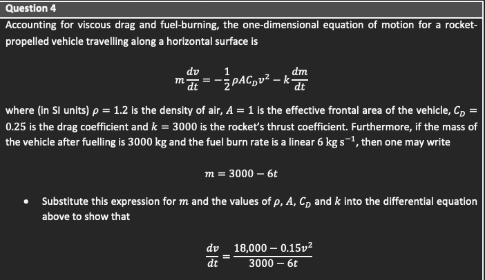 Question 4
Accounting for viscous drag and fuel-burning, the one-dimensional equation of motion for a rocket-
propelled vehicle travelling along a horizontal surface is
dv
dm
dt
1
m at
-PAC,v² – k'
where (in Sl units) p = 1.2 is the density of air, A = 1 is the effective frontal area of the vehicle, C, =
0.25 is the drag coefficient and k = 3000 is the rocket's thrust coefficient. Furthermore, if the mass of
the vehicle after fuelling is 3000 kg and the fuel burn rate is a linear 6 kg s-1, then one may write
m = 3000 – 6t
Substitute this expression for m and the values of p, A, C, and k into the differential equation
above to show that
dv 18,000 – 0.15v²
dt
3000 – 6t
