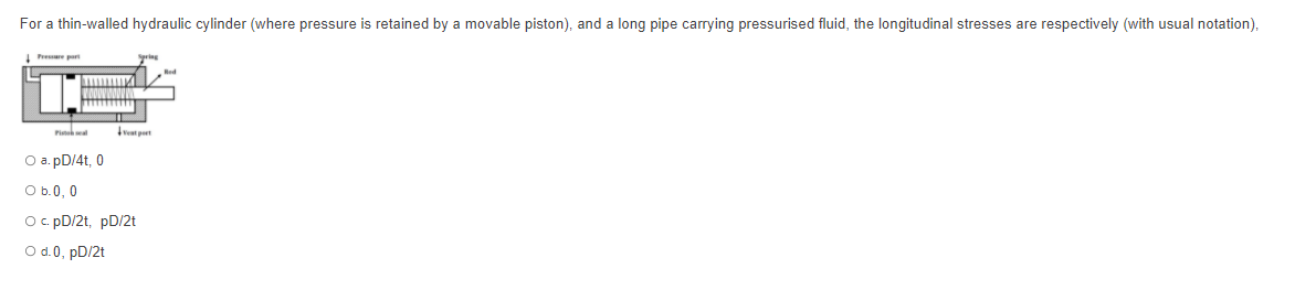 For a thin-walled hydraulic cylinder (where pressure is retained by a movable piston), and a long pipe carrying pressurised fluid, the longitudinal stresses are respectively (with usual notation),
Presare part
vet pert
O a. pD/4t, 0
O b.0, 0
O. pD/2t, pD/2t
O d.0, pD/2t
