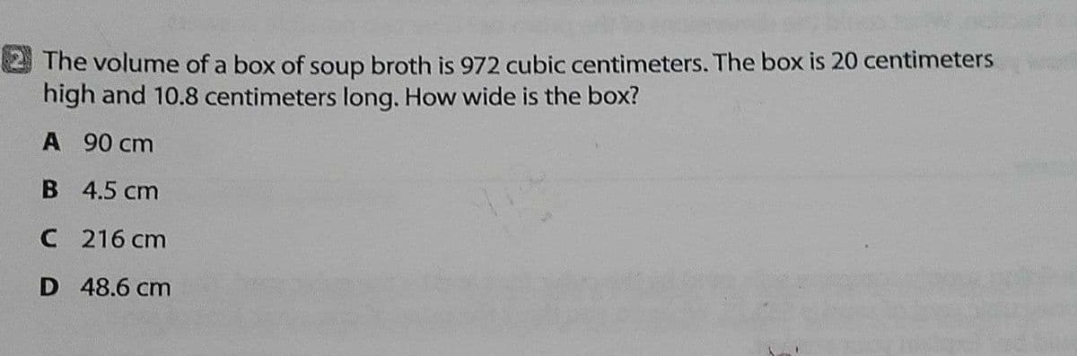 The volume of a box of soup broth is 972 cubic centimeters. The box is 20 centimeters
high and 10.8 centimeters long. How wide is the box?
A 90 cm
B 4.5 cm
C 216 cm
D 48.6 cm
