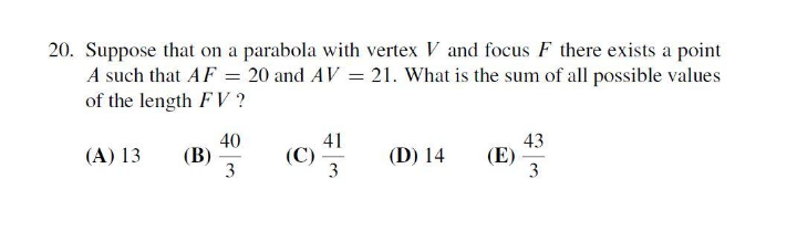 20. Suppose that on a parabola with vertex V and focus F there exists a point
A such that AF = 20 and AV = 21. What is the sum of all possible values
of the length F V ?
40
(В)
3
41
(C)
3
43
(Е)
3
(A) 13
(D) 14
