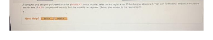 A computer chip designer purchased a car for $54,67647, which induded sales tax and registration. f the designer obtains a S-year loan for the total amount at an annual
Interest rate of 4.5% compounded monthly, find the monthly car payment. (Round your answer to the nearest cent.)
Need Help?
wwwn
