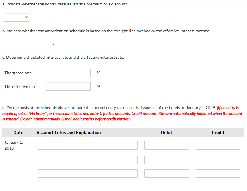 a. Indicate whether the bonds were issued at a premium or a discount.
b. Indicate whether the amortization schedule is based on the straight-line method or the effective-interest method.
c. Determine the stated interest rate and the effective-interest rate.
The stated rate
The effective rate
Date
%
d. On the basis of the schedule above, prepare the journal entry to record the issuance of the bonds on January 1, 2019. (If no entry is
required, select "No Entry" for the account titles and enter O for the amounts. Credit account titles are automatically indented when the amount
is entered. Do not indent manually. List all debit entries before credit entries.)
January 1,
2019
%
Account Titles and Explanation
Debit
Credit