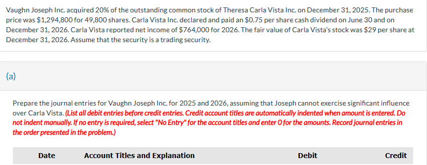 ### Investment in Common Stock of Carla Vista Inc.

Vaughn Joseph Inc. acquired 20% of the outstanding common stock of Theresa Carla Vista Inc. on December 31, 2025. The purchase price was $1,294,800 for 49,800 shares. Carla Vista Inc. declared and paid a $0.75 per share cash dividend on June 30 and on December 31, 2026. Carla Vista reported net income of $764,000 for 2026. The fair value of Carla Vista's stock was $29 per share at December 31, 2026. Assume that the security is a trading security.

---

## Journal Entries Preparation

Prepare the journal entries for Vaughn Joseph Inc. for 2025 and 2026, assuming that Joseph cannot exercise significant influence over Carla Vista. 

**Instructions:** 
- List all debit entries before credit entries.
- Credit account titles are automatically indented when the amount is entered. Do not indent manually.
- If no entry is required, select "No Entry" for the account titles and enter 0 for the amounts.
- Record journal entries in the order presented in the problem.

### Journal Entries Table

| Date       | Account Titles and Explanation              | Debit  | Credit |
|------------|---------------------------------------------|--------|--------|
|            |                                             |        |        |

---

There are no graphs or diagrams included in this text.