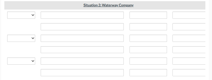 ### Situation 2: Waterway Company

This section appears to be a data input form, possibly for recording or analyzing situations related to the Waterway Company. The form is structured with five rows and four columns. Each row contains:

1. A dropdown menu (indicated by the downward arrow).
2. Three textbox fields for input.

Each column is meant to gather specific information as follows:

- **Column 1**: Dropdown selection menu.
- **Column 2**: Textbox for user input.
- **Column 3**: Textbox for user input.
- **Column 4**: Textbox for user input.

This input form allows users to select options from the dropdown menus and enter corresponding data into the textbox fields for each row. This form structure could be used for various educational purposes, such as hypothetical business scenarios, tracking data, or analyzing company metrics in an academic setting.