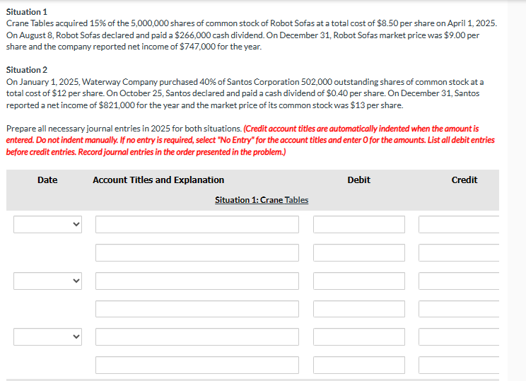 ### Investment Journal Entries for Investment Accounting

#### Situation 1: Crane Tables
**Investment Details:**
- On April 1, 2025, Crane Tables acquired 15% of the 5,000,000 shares of common stock of Robot Sofas.
- Acquisition cost: $8.50 per share.

**Event: Cash Dividend**
- On August 8, Robot Sofas declared and paid a $266,000 cash dividend.

**Event: Year-End Report**
- On December 31, Robot Sofas' market price was $9.00 per share.
- Reported net income for the year: $747,000.

#### Situation 2: Waterway Company
**Investment Details:**
- On January 1, 2025, Waterway Company purchased 40% of Santos Corporation's 502,000 outstanding shares of common stock.
- Acquisition cost: $12 per share.

**Event: Cash Dividend**
- On October 25, Santos declared and paid a cash dividend of $0.40 per share.

**Event: Year-End Report**
- On December 31, Santos reported a net income of $821,000.
- Market price of common stock: $13 per share.

### Required Journal Entries
Prepare all necessary journal entries for the year 2025 for both situations. 

**Note:**
- Credit account titles are automatically indented when the amount is entered.
- If no entry is required, select “No Entry” for the account titles and enter 0 for amounts.
- List all debit entries before credit entries.
- Record journal entries in the order presented in the problem. 

#### Journal Entry Templates

**Crane Tables**

| Date       | Account Titles and Explanation | Debit  | Credit |
|------------|--------------------------------|--------|--------|
|            |                                |        |        |
|            |                                |        |        |
|            |                                |        |        |

**Waterway Company**

| Date       | Account Titles and Explanation | Debit  | Credit |
|------------|--------------------------------|--------|--------|
|            |                                |        |        |
|            |                                |        |        |
|            |                                |        |        |

### Graphs and Diagrams
There are no graphs or diagrams in this content.