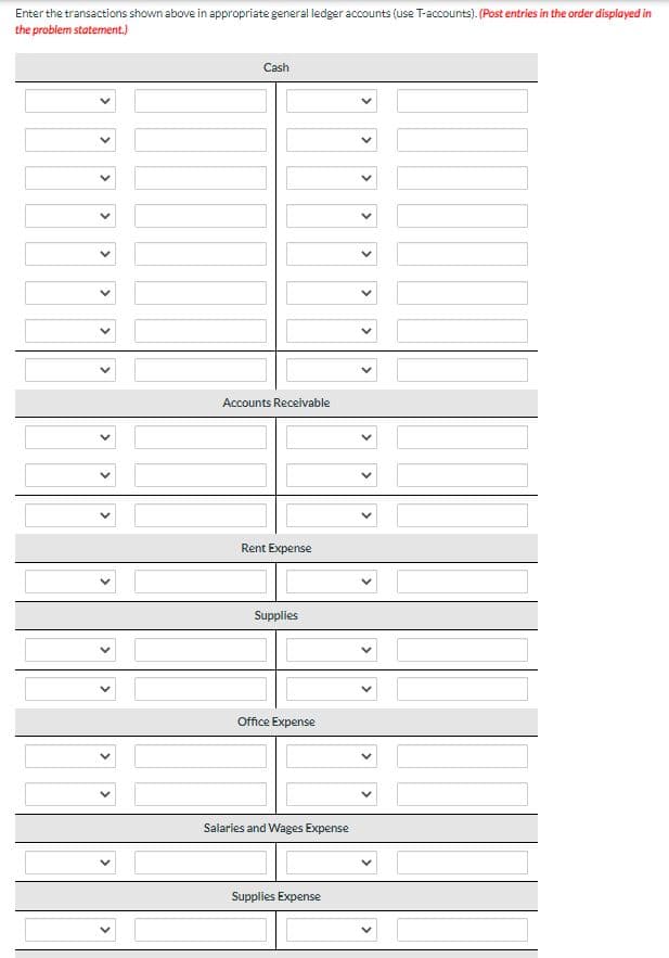 Enter the transactions shown above in appropriate general ledger accounts (use T-accounts). (Post entries in the order displayed in
the problem statement.)
Cash
Accounts Receivable
Rent Expense
Supplies
Office Expense
Salaries and Wages Expense
Supplies Expense
<
<
<