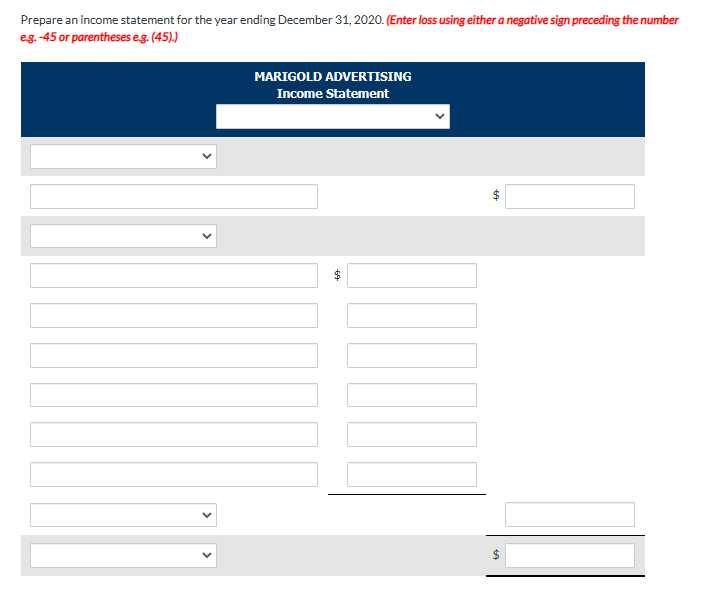 Prepare an income statement for the year ending December 31, 2020. (Enter loss using either a negative sign preceding the number
e.g.-45 or parentheses e.g. (45).)
MARIGOLD ADVERTISING
Income Statement
69
